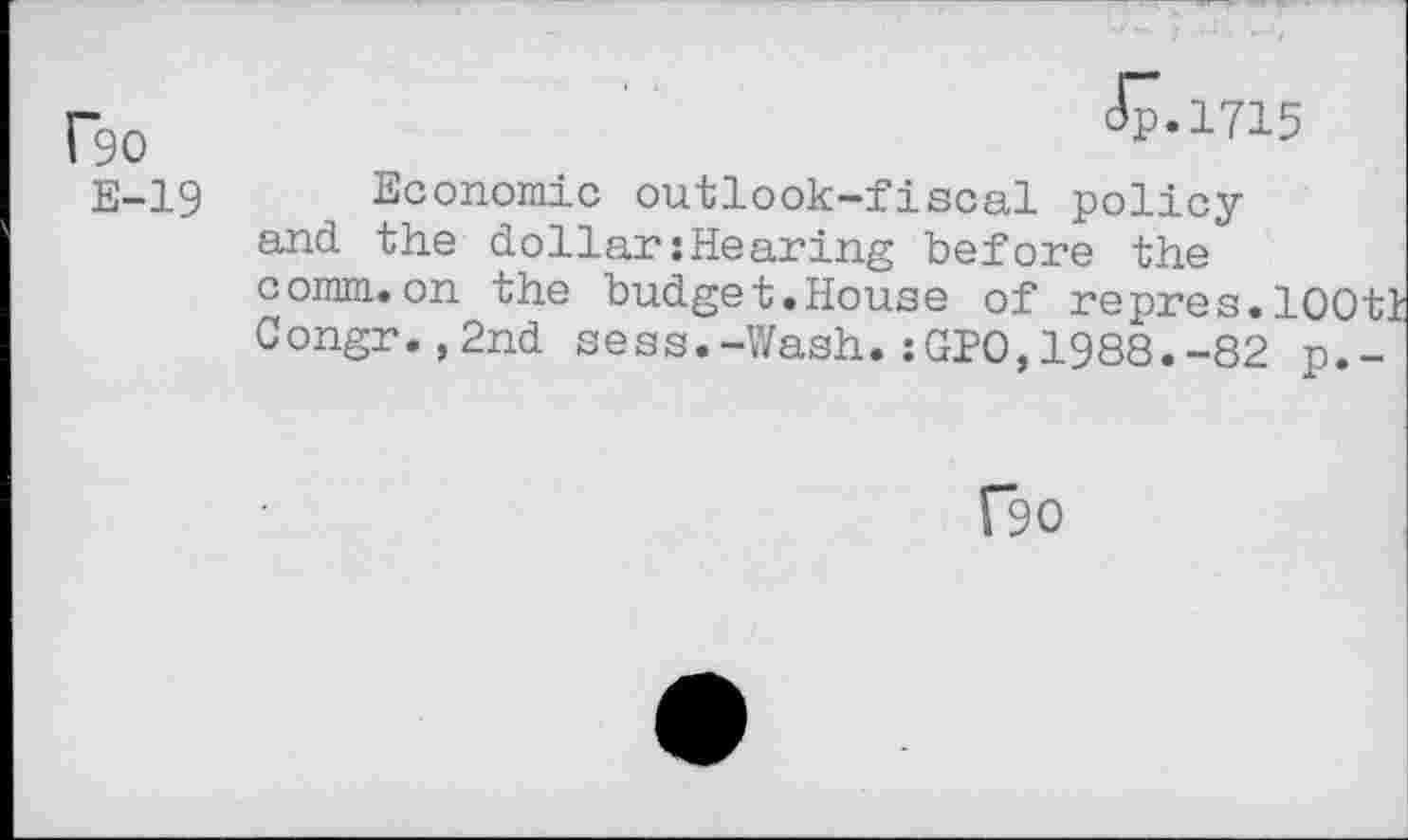 ﻿(-gO	JP.1715
E-19 Economic outlook-fiscal policy and the dollar:Hearing before the comm.on the budget.House of repres.lOOtt Congr.,2nd sess.-Wash.:GPO,1988.-82 p.-
f90